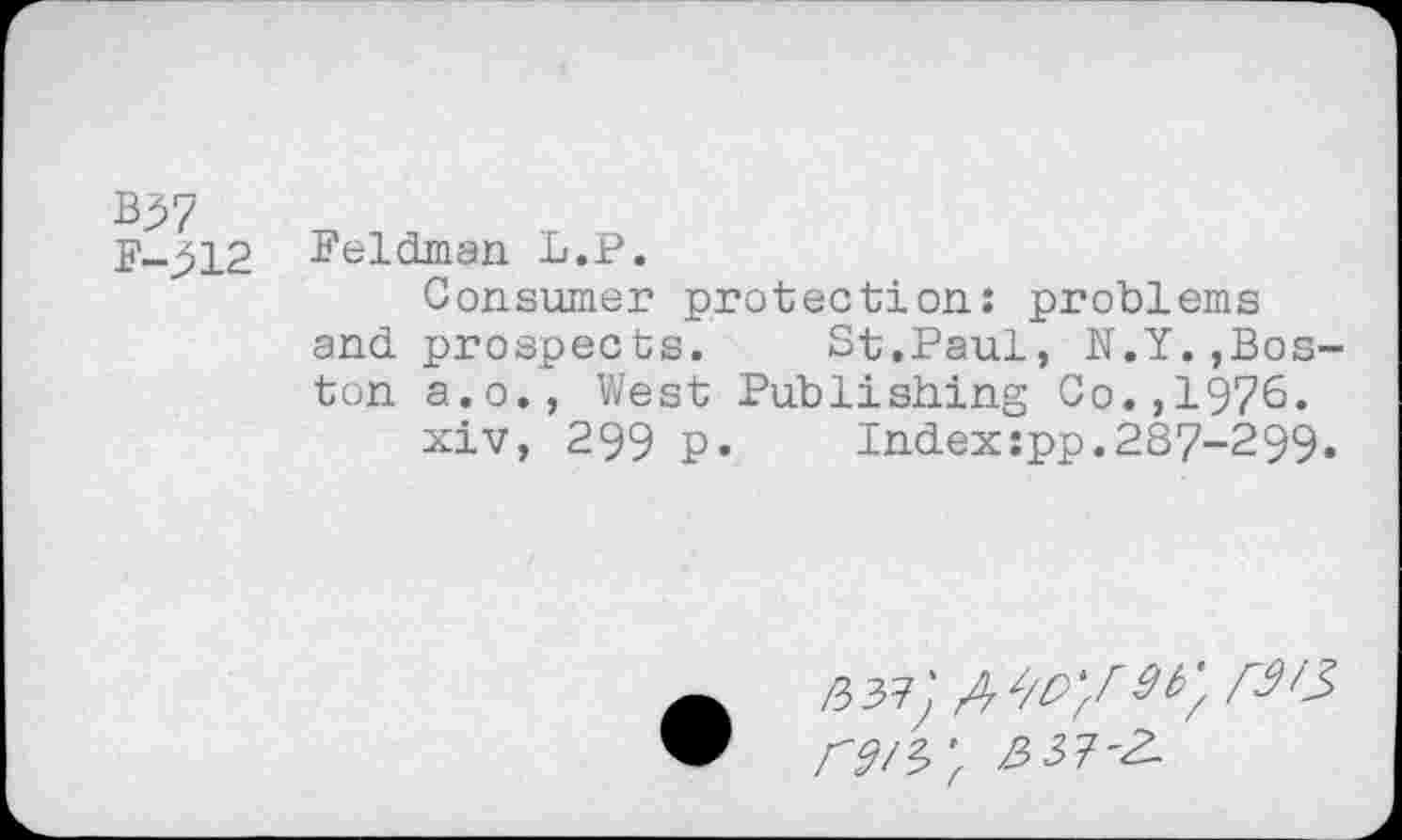 ﻿B37
F->12 Feldman L.P.
Consumer protection: problems and prospects. St.Paul, N.Y.,Boston a.o., West Publishing Co.,1976.
xiv, 299 P« Indexxpp.287-299«
/337^ A